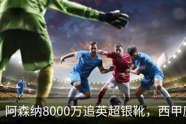阿森纳8000万追英超银靴，西甲魔翼或来投